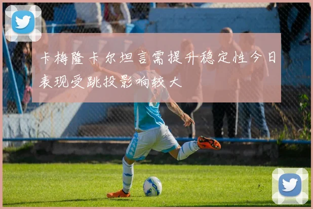 卡梅隆卡尔坦言需提升稳定性今日表现受跳投影响较大