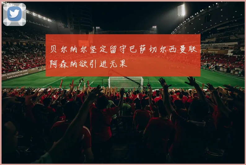 贝尔纳尔坚定留守巴萨切尔西曼联阿森纳欲引进无果