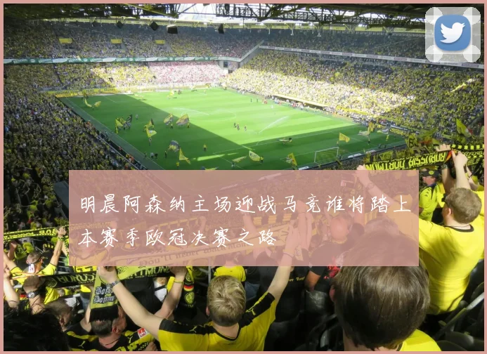 明晨阿森纳主场迎战马竞谁将踏上本赛季欧冠决赛之路