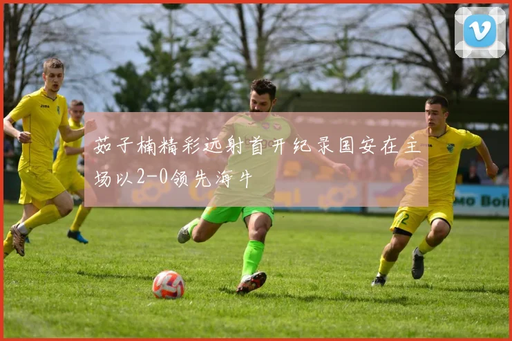 茹子楠精彩远射首开纪录国安在主场以2-0领先海牛