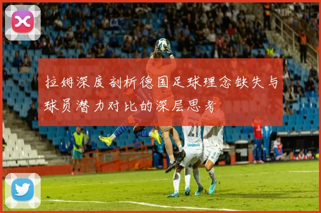 拉姆深度剖析德国足球理念缺失与球员潜力对比的深层思考