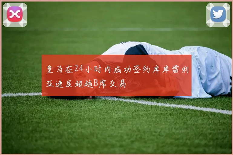皇马在24小时内成功签约库库雷利亚速度超越B席交易