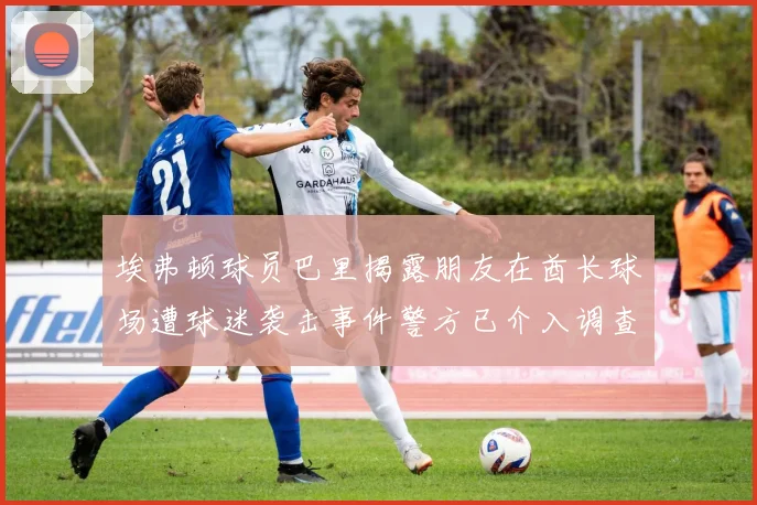埃弗顿球员巴里揭露朋友在酋长球场遭球迷袭击事件警方已介入调查