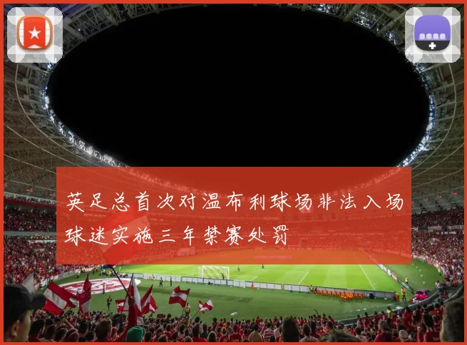 英足总首次对温布利球场非法入场球迷实施三年禁赛处罚