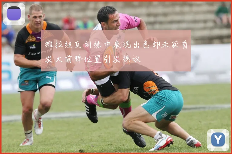维拉纽瓦训练中表现出色却未获首发大前锋位置引发热议