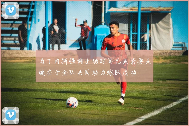 马丁内斯强调出场时间无关紧要关键在于全队共同助力球队成功
