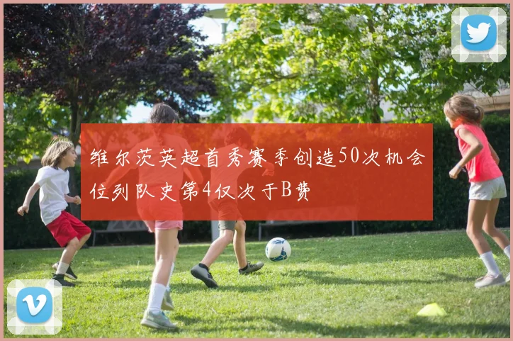 维尔茨英超首秀赛季创造50次机会位列队史第4仅次于B费