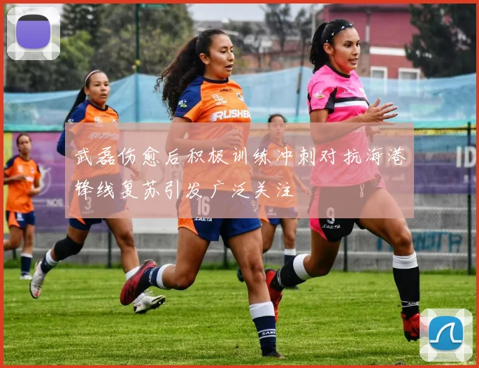 武磊伤愈后积极训练冲刺对抗海港锋线复苏引发广泛关注