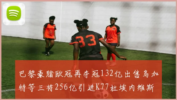 巴黎豪赌欧冠再夺冠132亿出售乌加特等三将256亿引进K77杜埃内维斯等五名新援