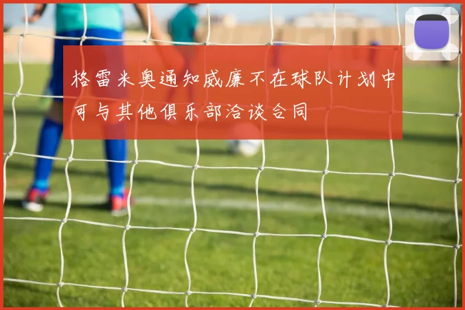 格雷米奥通知威廉不在球队计划中可与其他俱乐部洽谈合同