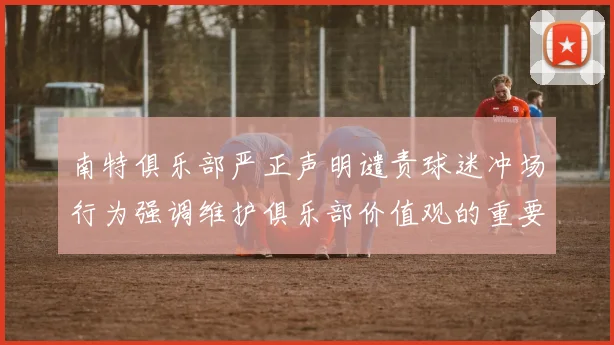 南特俱乐部严正声明谴责球迷冲场行为强调维护俱乐部价值观的重要性