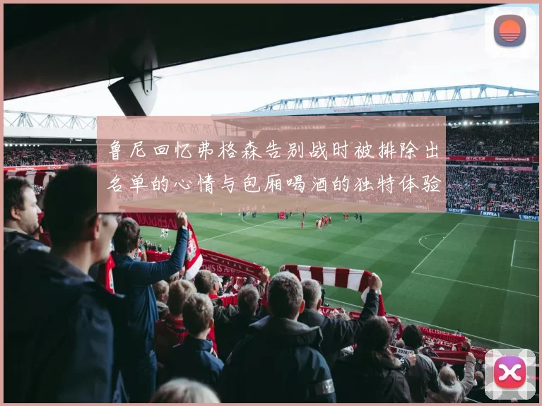 鲁尼回忆弗格森告别战时被排除出名单的心情与包厢喝酒的独特体验