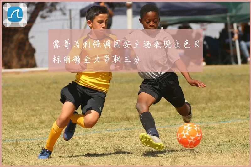 蒙哥马利强调国安主场表现出色目标明确全力争取三分
