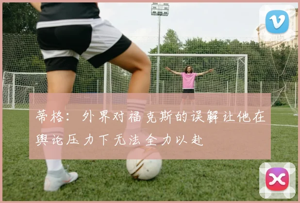 蒂格：外界对福克斯的误解让他在舆论压力下无法全力以赴