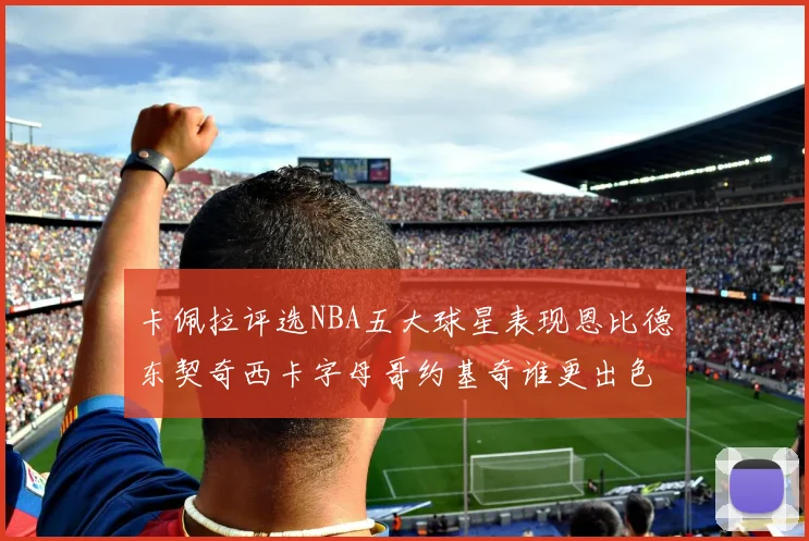 卡佩拉评选NBA五大球星表现恩比德东契奇西卡字母哥约基奇谁更出色