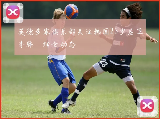 英德多家俱乐部关注韩国23岁后卫李韩汎转会动态