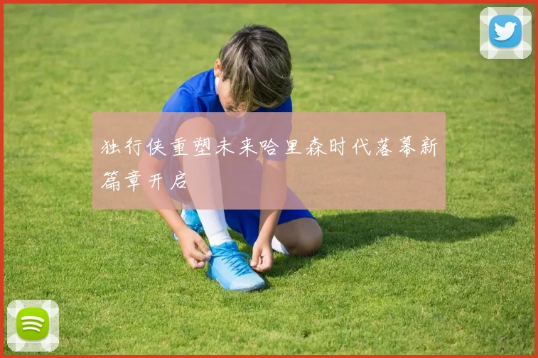 独行侠重塑未来哈里森时代落幕新篇章开启