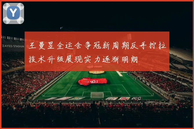 王曼昱全运会争冠新周期反手拧拉技术升级展现实力逐渐明朗