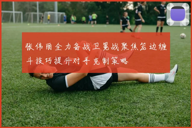 张伟丽全力备战卫冕战聚焦笼边缠斗技巧提升对手克制策略
