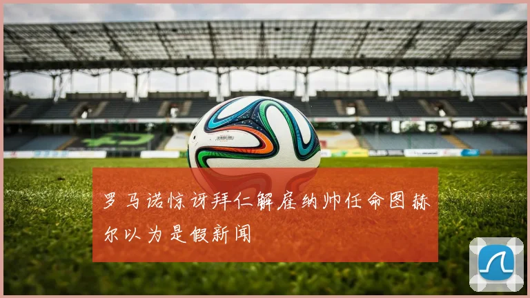罗马诺惊讶拜仁解雇纳帅任命图赫尔以为是假新闻