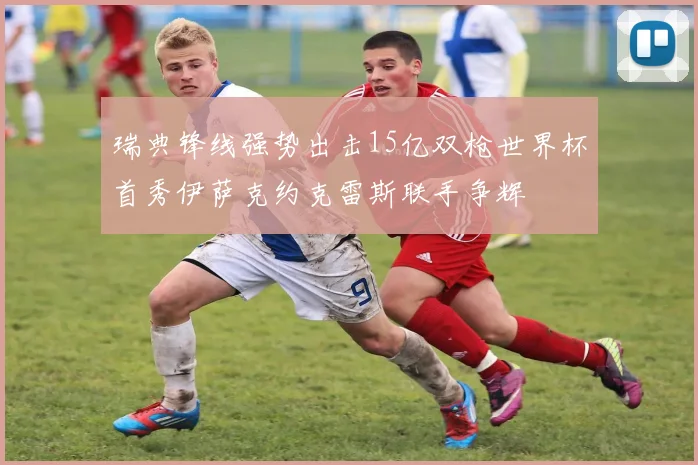 瑞典锋线强势出击15亿双枪世界杯首秀伊萨克约克雷斯联手争辉