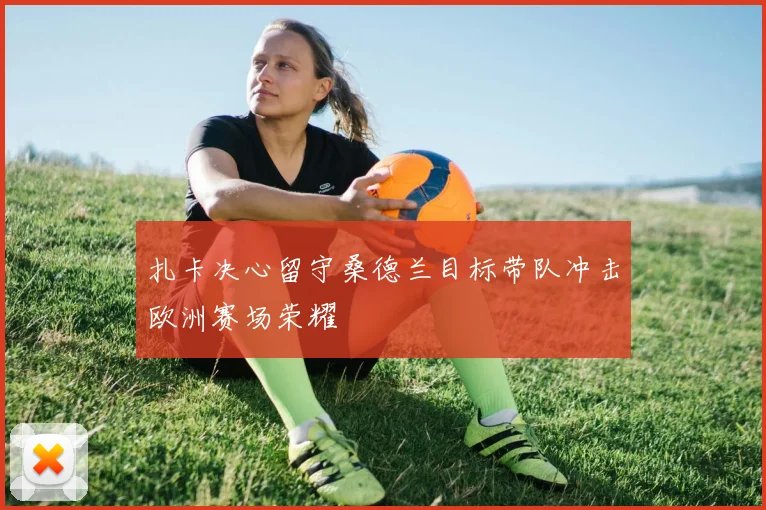 扎卡决心留守桑德兰目标带队冲击欧洲赛场荣耀