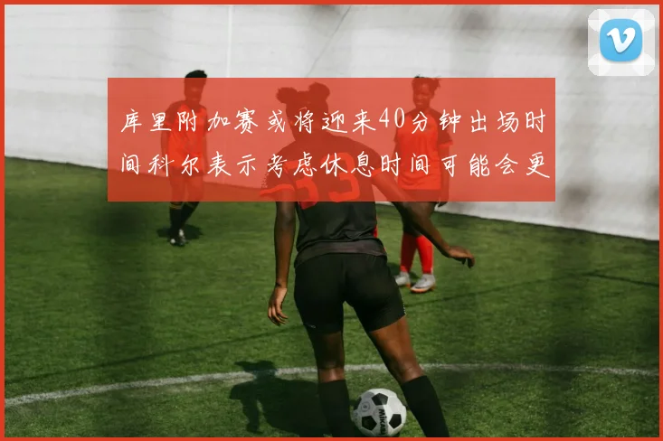库里附加赛或将迎来40分钟出场时间科尔表示考虑休息时间可能会更长