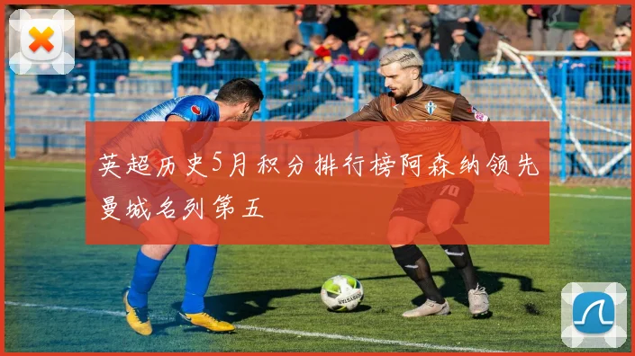 英超历史5月积分排行榜阿森纳领先曼城名列第五